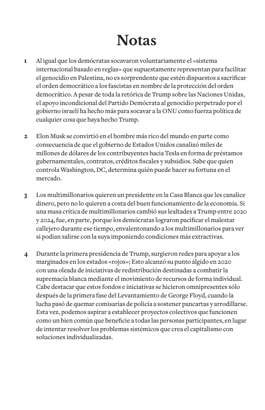 Notas Aligual que los deméeratas socavaron voluntariamente el sistema. internacional basado en reglas» que supuestamente representan para facilitar el genocidio en Palestina, no es sorprendente que estén dispuestos a sacrificar el orden democritico alos fascistas en nombre de a proteccién del orden democritico. A pesar de toda la retérica de Trump sobre las Naciones Unidas, elapoyoincondicional del Partido Deméerata l genocidio perpetrads gobiernoisrali ha hecho mds para socavara s ONU como fiserza p cuslquier cosa que haya hecho Trump. Elon Musk se convirtié en el hombre s rico del mundo en parte como consecuencia de que el gobierno de Estados Unidos canaliz miles de millones de délares de los contribuyentes hacia Tesla en forma de préstamos ‘gubernamentales, contratos, créditos fiscales y subsidios. Sabe que quien controla Washington, DC, determina quién puede hacer su fortuna en el mercado. Los multimillonarios quieren un presidente en la Casa Blanca que les canalice dinero, pero nolo quieren a costa del buen funcionamiento de la economia. ‘una masa erftica de multimillonarios cambié sus lealtades a Trump entre 2020 2024, fue, en parte, porque los deméeratas lograron pacificar el malestar callejero durante ese tiempo, envalentonandoa los multimillonarios para ver i podian salirse con la suya imponiendo condiciones ms extractivas. Durantela primera presidencia de Trump, surgieron redes para apoyara los marginados en los estados «rojos»; Esto alcanzé su punto dlgido en 2020 conuna oleada de iniciativas de redistribucién destinadas a combatir la supremacia blanca mediante el movimiento de recursos de forma individual. Cabe destacar que estos fondos e niciativas se hicieron omnipresentes sélo después dela primera fase del Levantamiento de George Floyd, cuando la Iucha pasé de quemar comisarias de policia asostener pancartas yarrodillarse. Estavez, podemos aspirar a establecer proyectos colectivos que funcionen como un bien comin que beneficiea todaslas personas participantes, en lugar deintentar resolver los problemas sistémicos que crea el capitalismo con soluciones individualizadas.